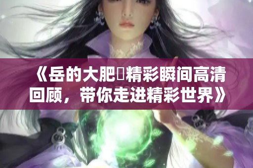 《岳的大肥坹精彩瞬间高清回顾，带你走进精彩世界》
