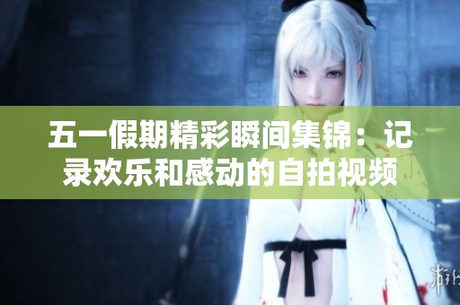 五一假期精彩瞬间集锦：记录欢乐和感动的自拍视频
