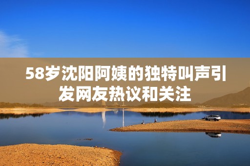58岁沈阳阿姨的独特叫声引发网友热议和关注