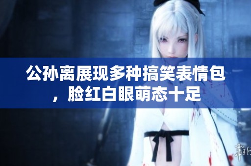 公孙离展现多种搞笑表情包，脸红白眼萌态十足