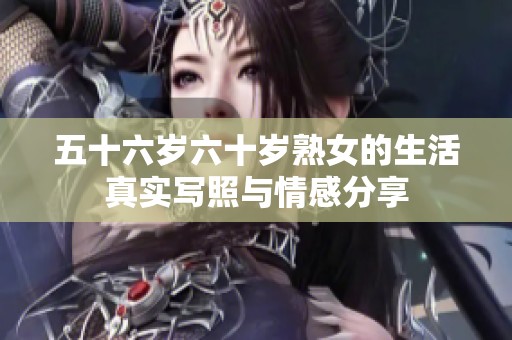 五十六岁六十岁熟女的生活真实写照与情感分享