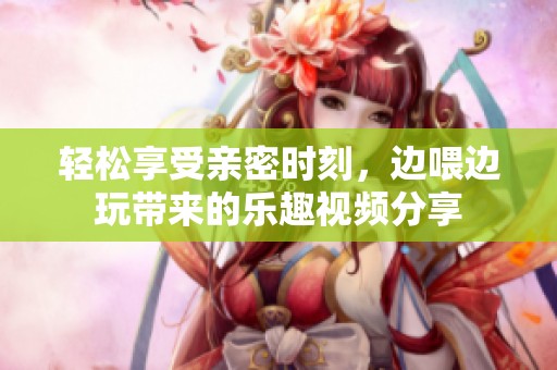 轻松享受亲密时刻，边喂边玩带来的乐趣视频分享