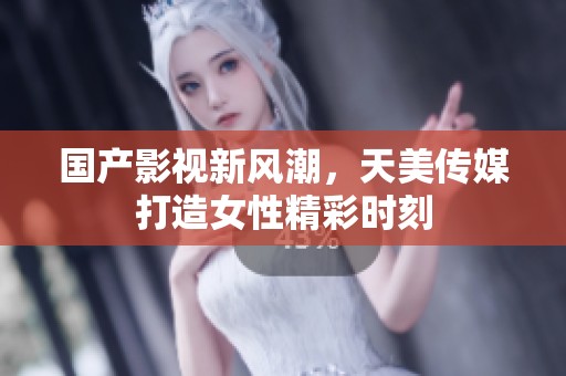 国产影视新风潮，天美传媒打造女性精彩时刻