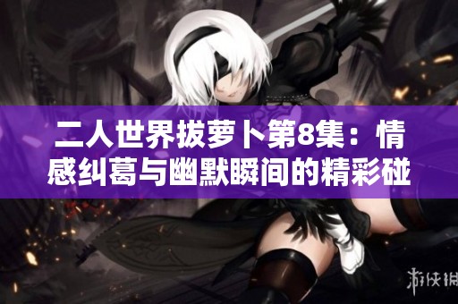 二人世界拔萝卜第8集：情感纠葛与幽默瞬间的精彩碰撞
