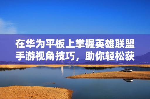 在华为平板上掌握英雄联盟手游视角技巧，助你轻松获得最佳视野体验