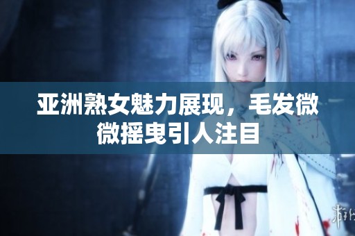 亚洲熟女魅力展现，毛发微微摇曳引人注目
