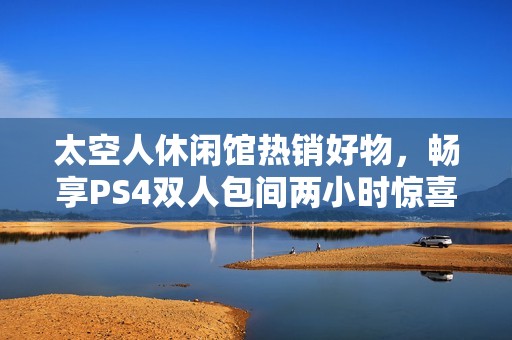 太空人休闲馆热销好物，畅享PS4双人包间两小时惊喜体验，快来看看吧！