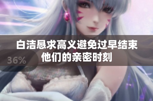 白洁恳求高义避免过早结束他们的亲密时刻