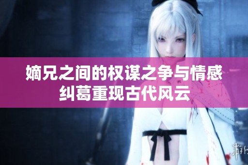 嫡兄之间的权谋之争与情感纠葛重现古代风云