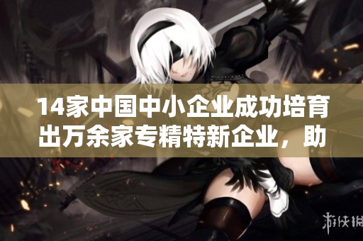 14家中国中小企业成功培育出万余家专精特新企业，助力经济转型与创新发展