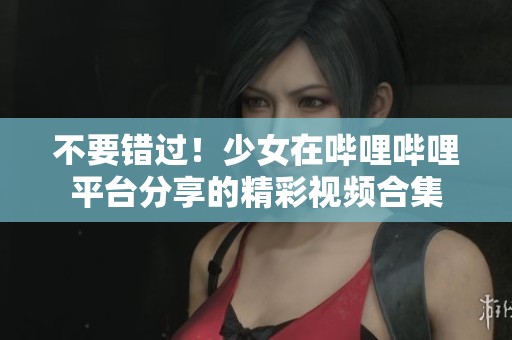 不要错过！少女在哔哩哔哩平台分享的精彩视频合集
