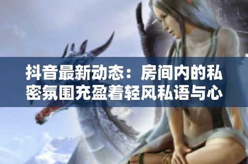 抖音最新动态：房间内的私密氛围充盈着轻风私语与心跳的美妙交响曲