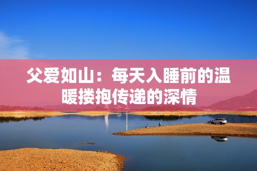父爱如山：每天入睡前的温暖搂抱传递的深情