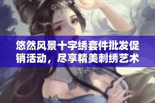 悠然风景十字绣套件批发促销活动，尽享精美刺绣艺术之旅，折扣优惠限时抢购
