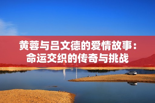 黄蓉与吕文德的爱情故事：命运交织的传奇与挑战
