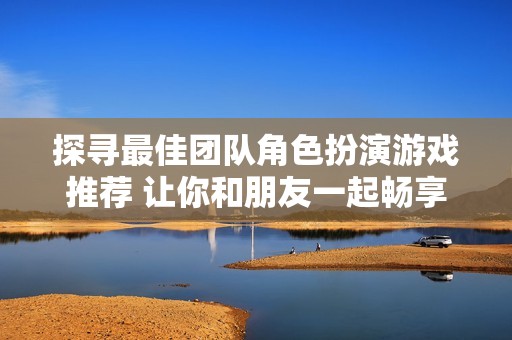 探寻最佳团队角色扮演游戏推荐 让你和朋友一起畅享精彩冒险乐趣