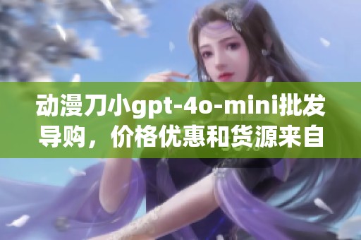 动漫刀小gpt-4o-mini批发导购，价格优惠和货源来自哪里一探究竟