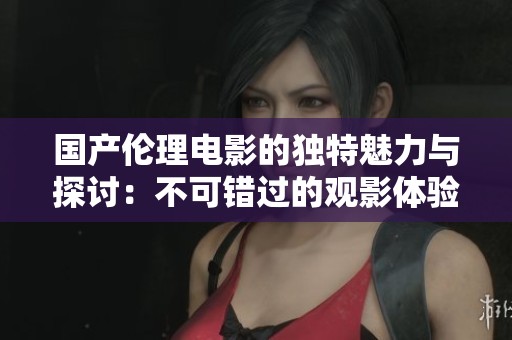 国产伦理电影的独特魅力与探讨：不可错过的观影体验