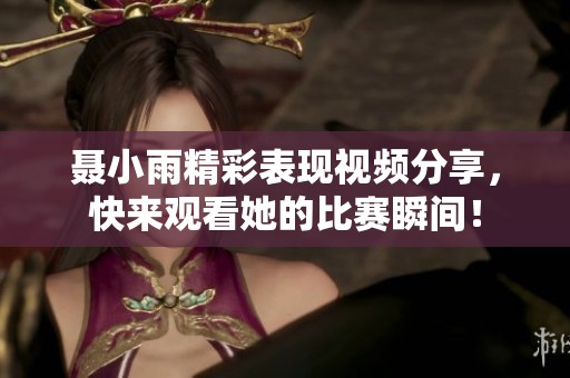 聂小雨精彩表现视频分享，快来观看她的比赛瞬间！