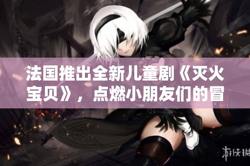 法国推出全新儿童剧《灭火宝贝》，点燃小朋友们的冒险梦