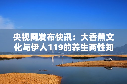 央视网发布快讯：大香蕉文化与伊人119的养生两性知识新探索与解读