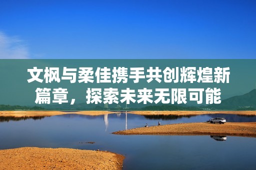 文枫与柔佳携手共创辉煌新篇章，探索未来无限可能