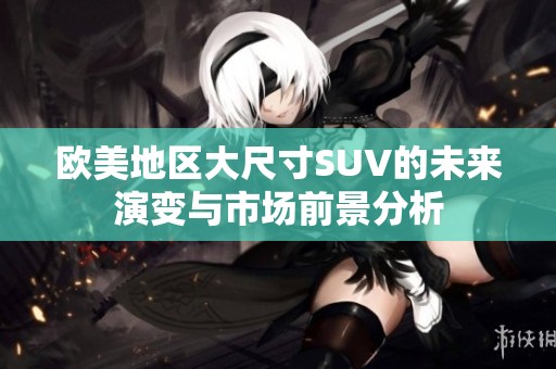 欧美地区大尺寸SUV的未来演变与市场前景分析