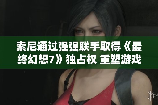 索尼通过强强联手取得《最终幻想7》独占权 重塑游戏行业竞争格局