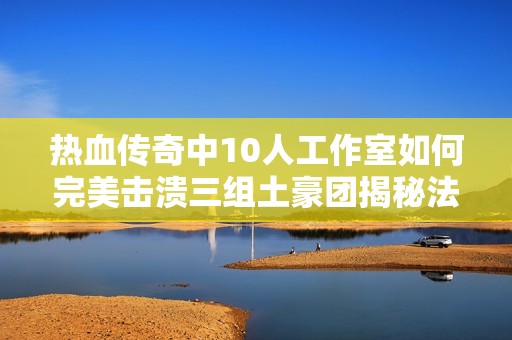 热血传奇中10人工作室如何完美击溃三组土豪团揭秘法团收割机的无敌战力