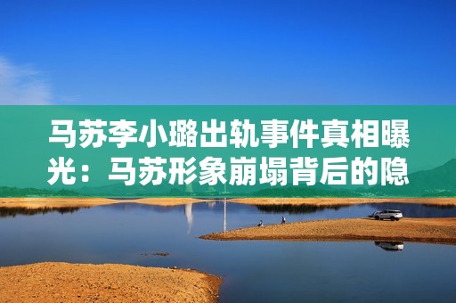 马苏李小璐出轨事件真相曝光：马苏形象崩塌背后的隐秘故事与深层影响分析