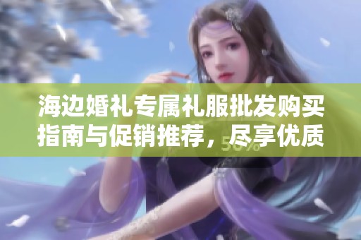 海边婚礼专属礼服批发购买指南与促销推荐，尽享优质产地精选款式