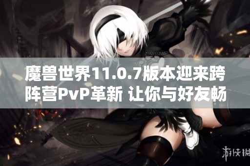 魔兽世界11.0.7版本迎来跨阵营PvP革新 让你与好友畅享无界限战斗体验