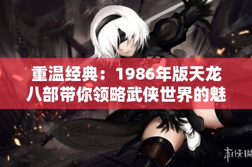 重温经典：1986年版天龙八部带你领略武侠世界的魅力与情怀