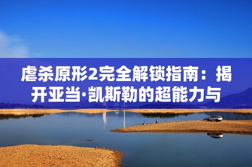 虐杀原形2完全解锁指南：揭开亚当·凯斯勒的超能力与隐藏事件的神秘面纱