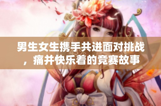 男生女生携手共进面对挑战，痛并快乐着的竞赛故事