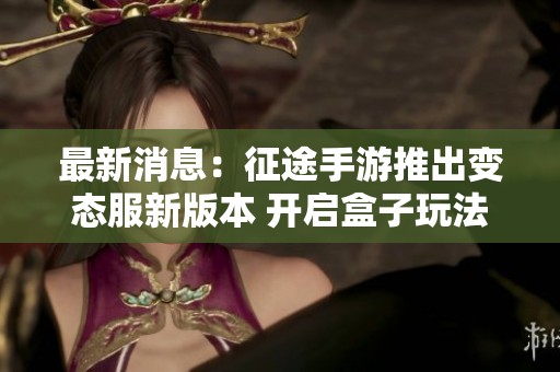 最新消息：征途手游推出变态服新版本 开启盒子玩法全新体验