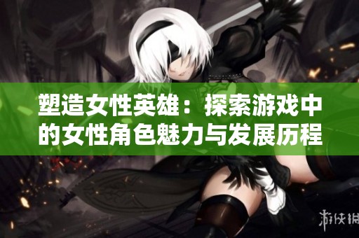 塑造女性英雄：探索游戏中的女性角色魅力与发展历程