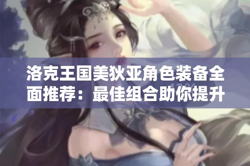 洛克王国美狄亚角色装备全面推荐：最佳组合助你提升战力和游戏体验