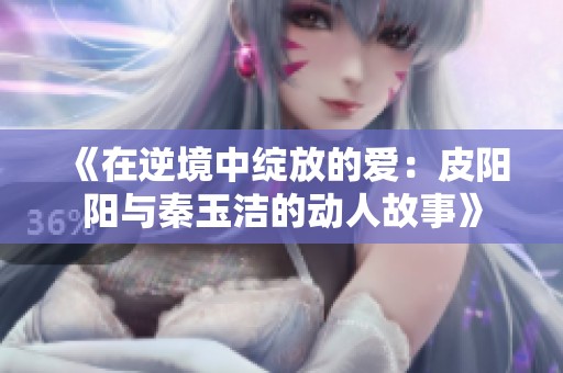 《在逆境中绽放的爱：皮阳阳与秦玉洁的动人故事》