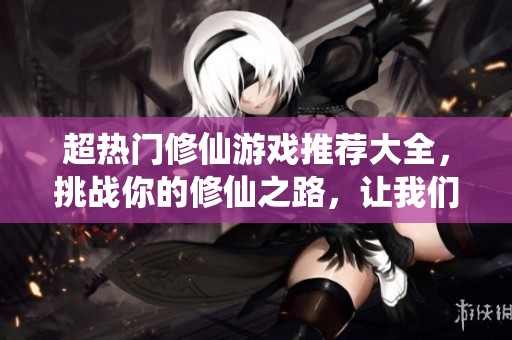 超热门修仙游戏推荐大全，挑战你的修仙之路，让我们一同探索仙侠世界的魅力