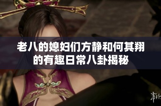 老八的媳妇们方静和何其翔的有趣日常八卦揭秘