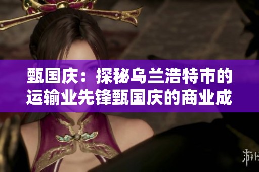 甄国庆：探秘乌兰浩特市的运输业先锋甄国庆的商业成就与发展之路