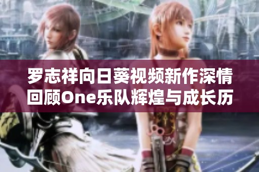 罗志祥向日葵视频新作深情回顾One乐队辉煌与成长历程