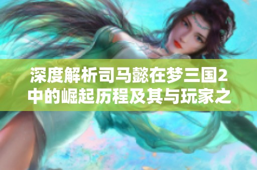 深度解析司马懿在梦三国2中的崛起历程及其与玩家之间的互动魅力