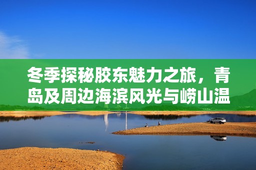 冬季探秘胶东魅力之旅，青岛及周边海滨风光与崂山温泉的完美体验