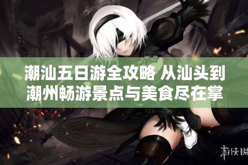 潮汕五日游全攻略 从汕头到潮州畅游景点与美食尽在掌握之中