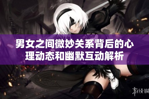男女之间微妙关系背后的心理动态和幽默互动解析