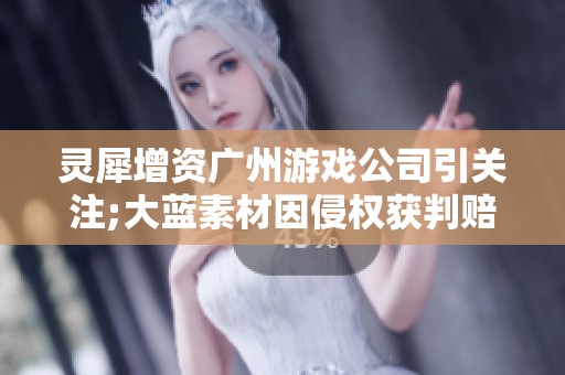 灵犀增资广州游戏公司引关注;大蓝素材因侵权获判赔盛趣122万元