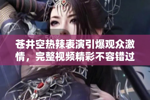 苍井空热辣表演引爆观众激情，完整视频精彩不容错过