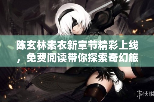 陈玄林素衣新章节精彩上线，免费阅读带你探索奇幻旅程